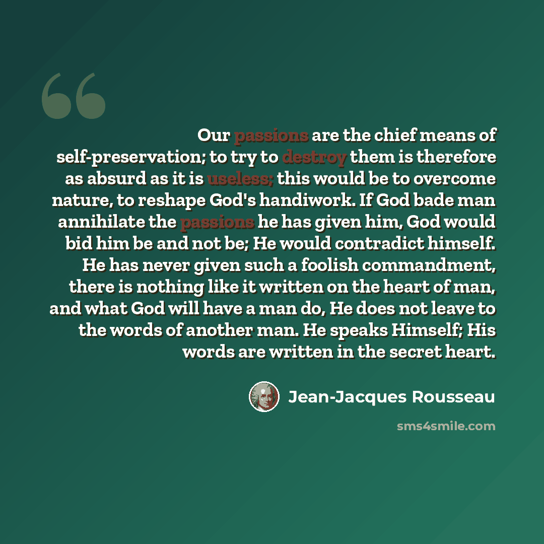 “Our passions are the chief means of self-preservation; to try to destroy them is therefore as absurd as it is useless; this would be to overcome nature, to reshape God's handiwork. If God bade man annihilate the passions he has given him, God would bid him be and not be; He would contradict…” quote by Jean-Jacques Rousseau