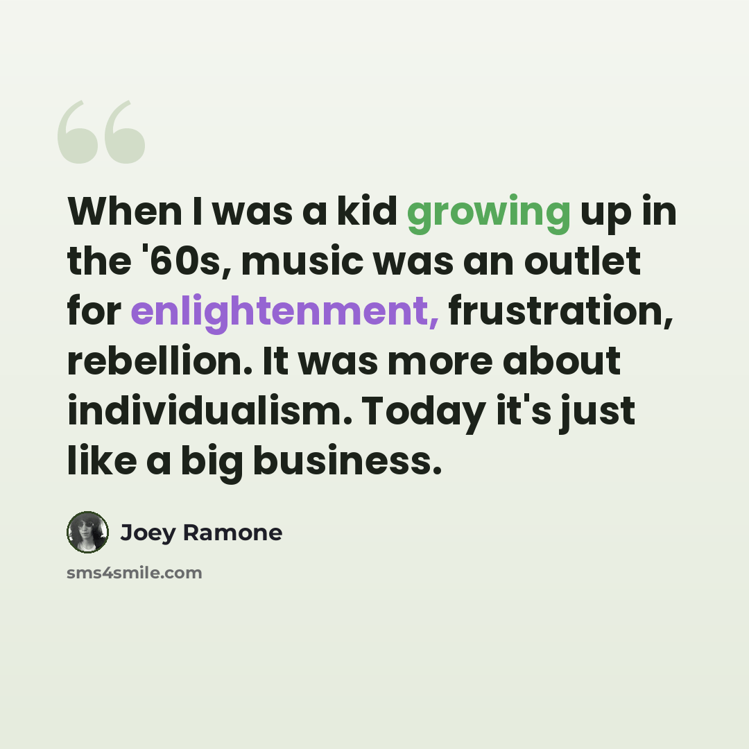 “When I was a kid growing up in the '60s, music was an outlet for enlightenment, frustration, rebellion. It was more about individualism. Today it's just like a big business.” quote by Joey Ramone