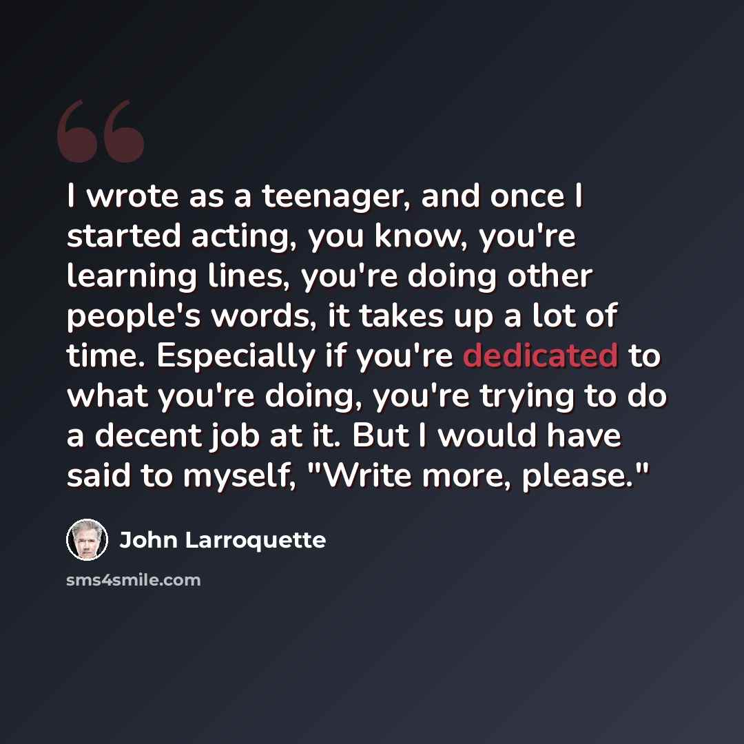 “I wrote as a teenager, and once I started acting, you know, you're learning lines, you're doing other people's words, it takes up a lot of time. Especially if you're dedicated to what you're doing, you're trying to do a decent job at it. But I would have said to myself, "Write more, please."” quote by John Larroquette