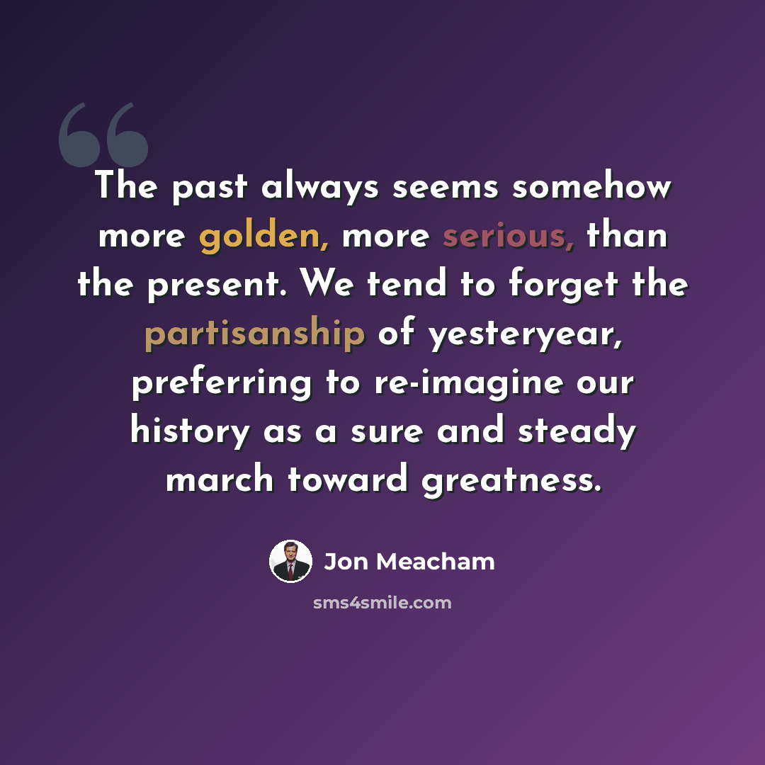 “The past always seems somehow more golden, more serious, than the present. We tend to forget the partisanship of yesteryear, preferring to re-imagine our history as a sure and steady march toward greatness.” quote by Jon Meacham