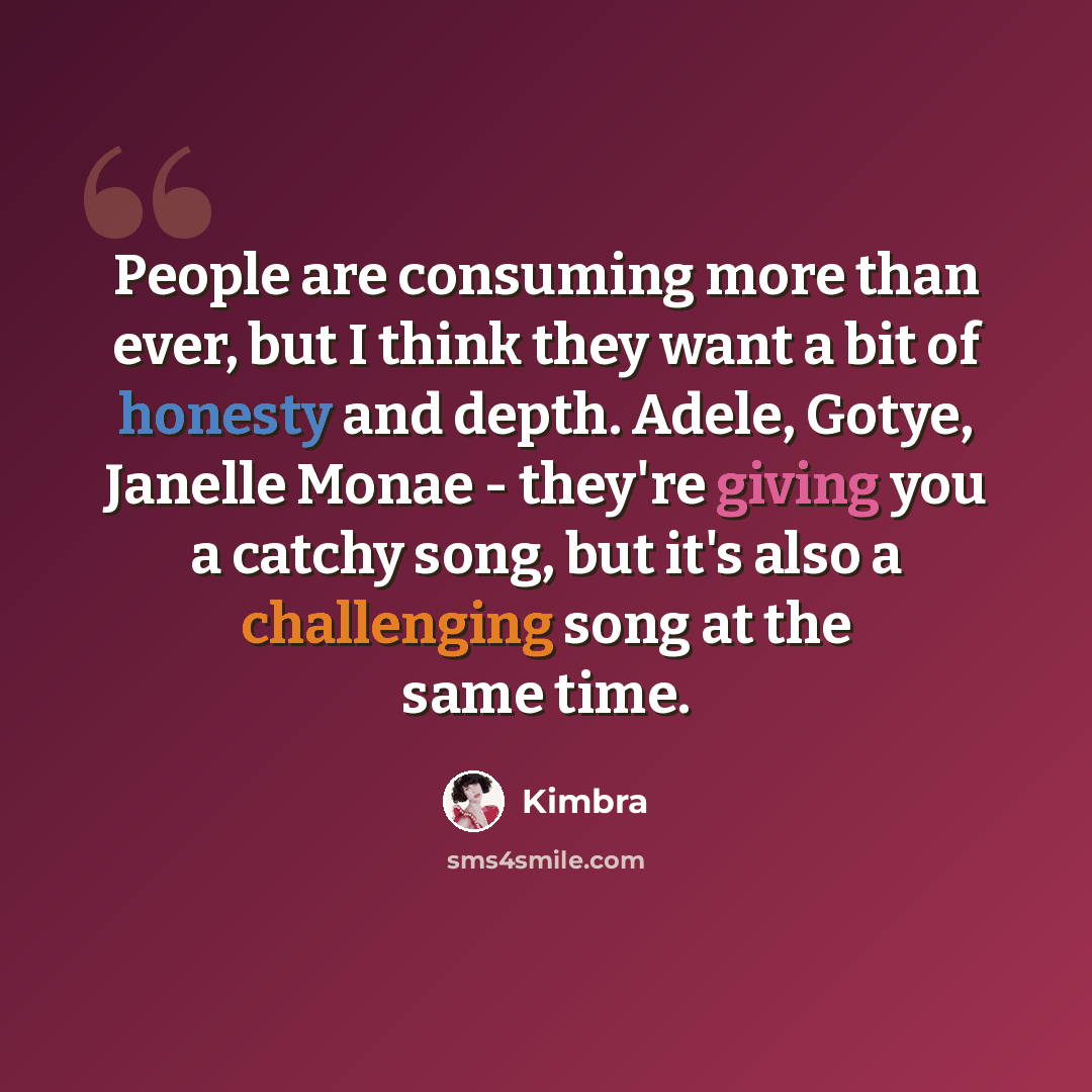 “People are consuming more than ever, but I think they want a bit of honesty and depth. Adele, Gotye, Janelle Monae - they're giving you a catchy song, but it's also a challenging song at the same time.” quote by Kimbra