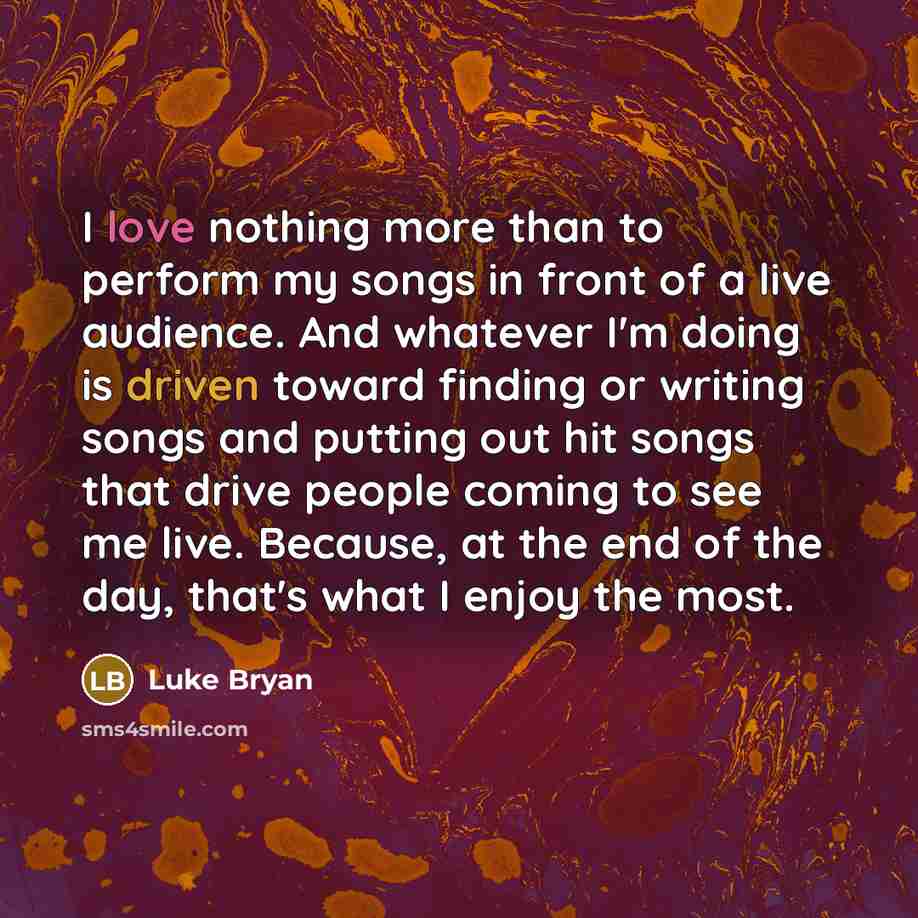 “I love nothing more than to perform my songs in front of a live audience. And whatever I'm doing is driven toward finding or writing songs and putting out hit songs that drive people coming to see me live. Because, at the end of the day, that's what I enjoy the most.” quote by Luke Bryan