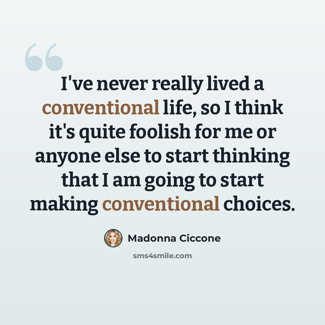 “I've never really lived a conventional life, so I think it's quite foolish for me or anyone else to start thinking that I am going to start making conventional choices.” quote by Madonna Ciccone
