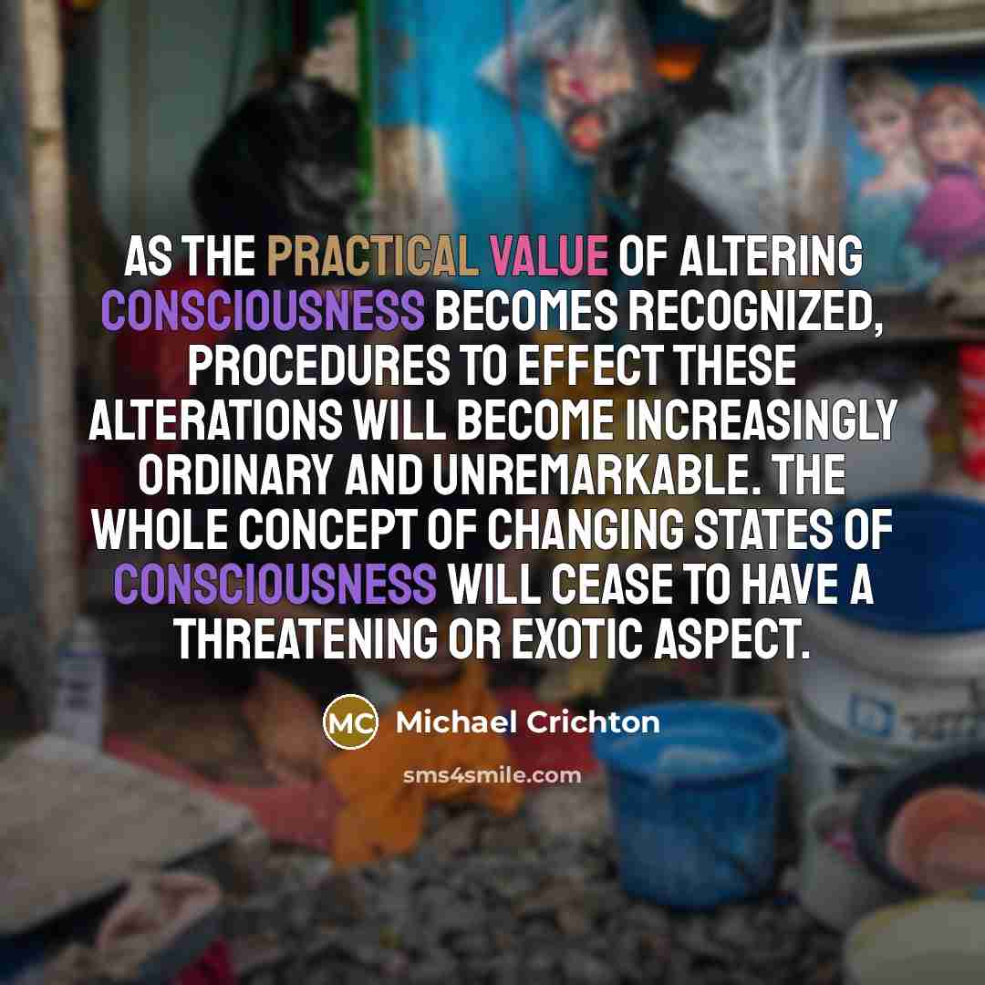 “As the practical value of altering consciousness becomes recognized, procedures to effect these alterations will become increasingly ordinary and unremarkable. The whole concept of changing states of consciousness will cease to have a threatening or exotic aspect.” quote by Michael Crichton