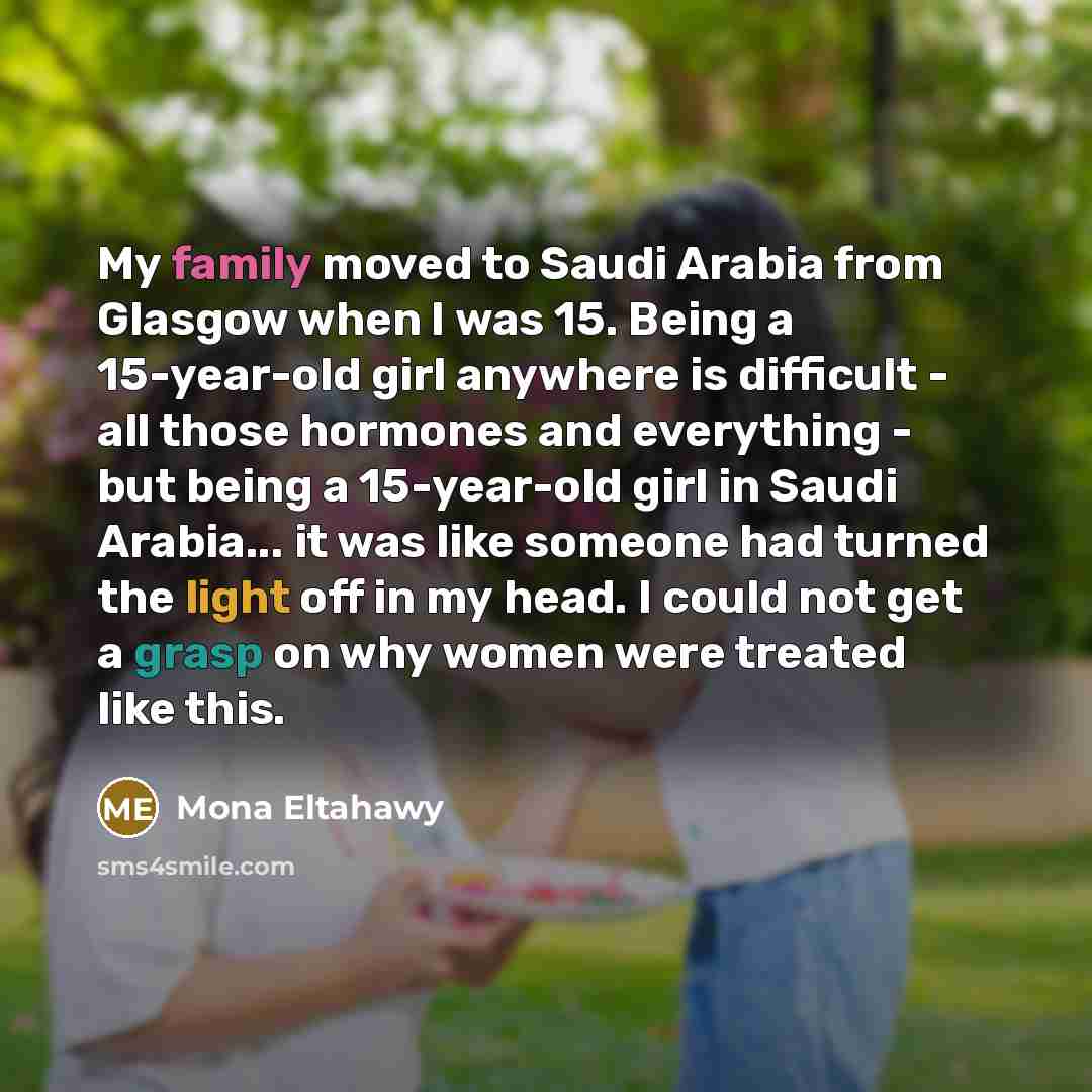 “My family moved to Saudi Arabia from Glasgow when I was 15. Being a 15-year-old girl anywhere is difficult - all those hormones and everything - but being a 15-year-old girl in Saudi Arabia... it was like someone had turned the light off in my head. I could not get a grasp on why women were…” quote by Mona Eltahawy