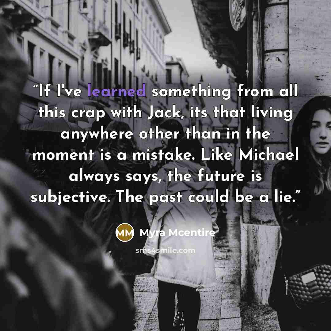“If I've learned something from all this crap with Jack, its that living anywhere other than in the moment is a mistake. Like Michael always says, the future is subjective. The past could be a lie.” quote by Myra McEntire