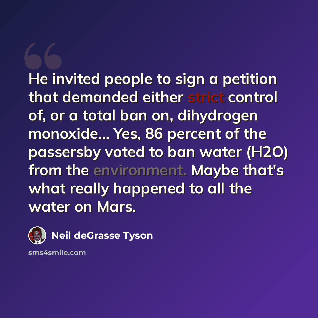 “He invited people to sign a petition that demanded either strict control of, or a total ban on, dihydrogen monoxide… Yes, 86 percent of the passersby voted to ban water (H2O) from the environment. Maybe that's what really happened to all the water on Mars.” quote by Neil deGrasse Tyson