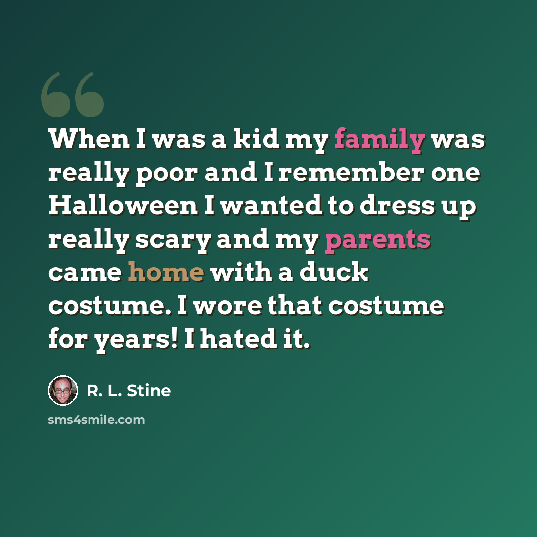 “When I was a kid my family was really poor and I remember one Halloween I wanted to dress up really scary and my parents came home with a duck costume. I wore that costume for years! I hated it.” quote by R. L. Stine