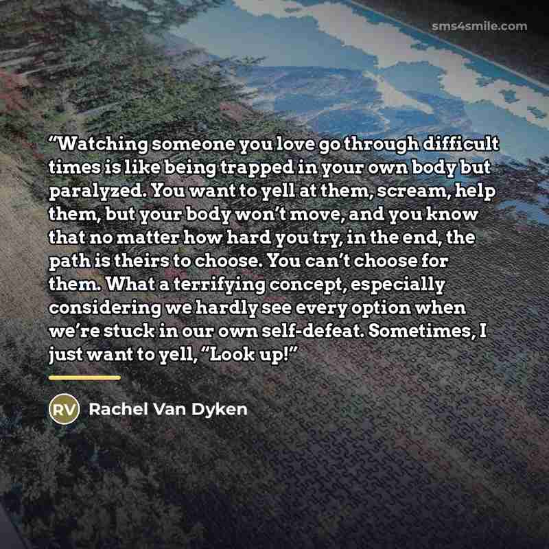 “Watching someone you love go through difficult times is like being trapped in your own body but paralyzed. You want to yell at them, scream, help them, but your body won’t move, and you know that no matter how hard you try, in the end, the path is theirs to choose. You can’t choose for them. What…” quote by Rachel Van Dyken
