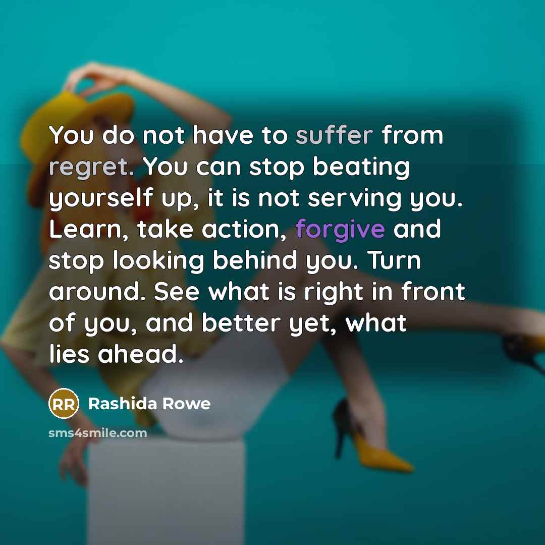 “You do not have to suffer from regret. You can stop beating yourself up, it is not serving you. Learn, take action, forgive and stop looking behind you. Turn around. See what is right in front of you, and better yet, what lies ahead.” quote by Rashida Rowe