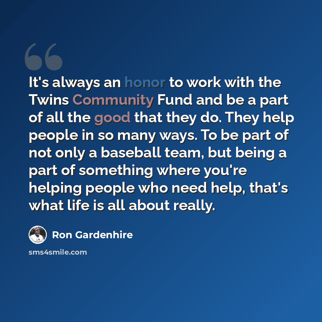“It's always an honor to work with the Twins Community Fund and be a part of all the good that they do. They help people in so many ways. To be part of not only a baseball team, but being a part of something where you're helping people who need help, that's what life is all about really.” quote by Ron Gardenhire