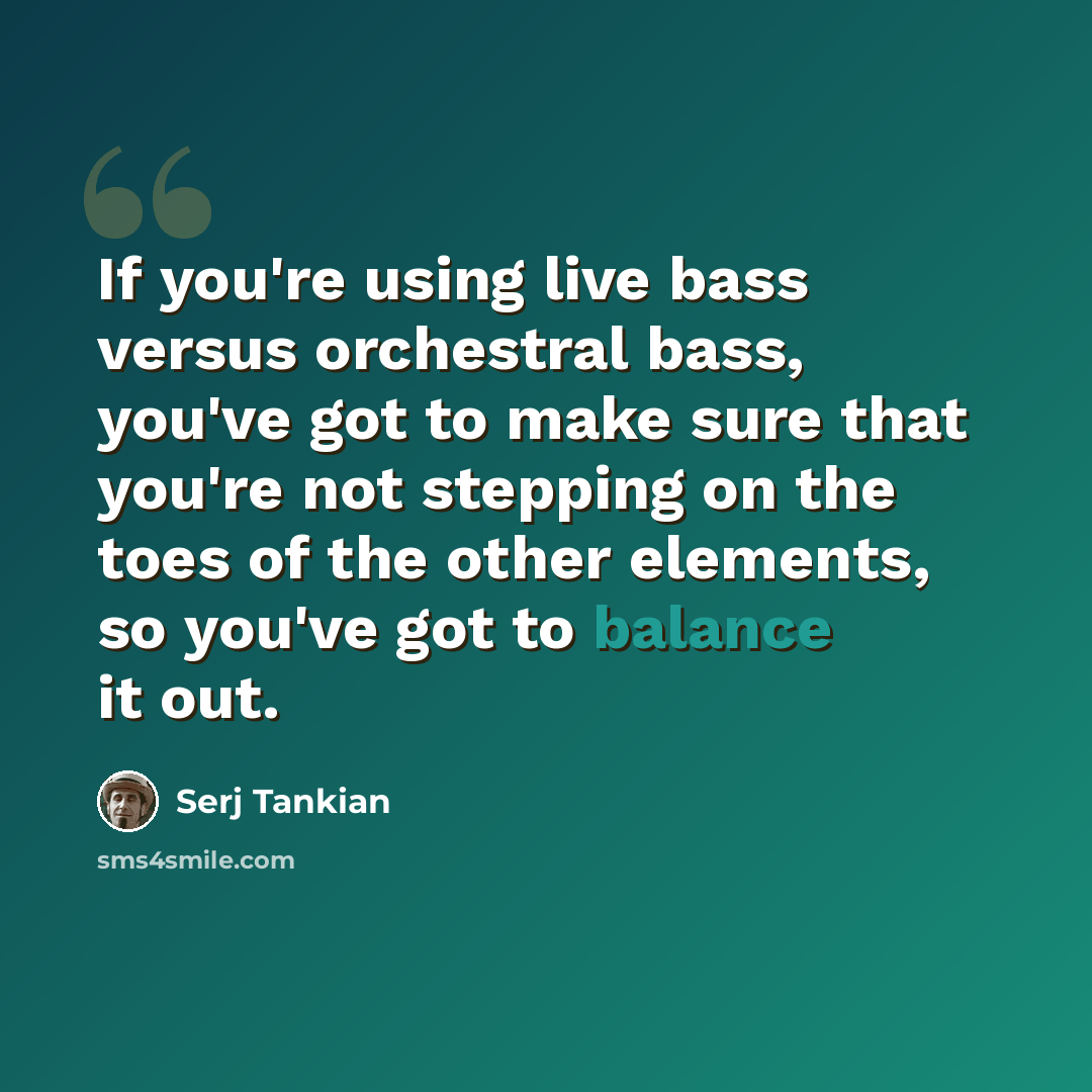“If you're using live bass versus orchestral bass, you've got to make sure that you're not stepping on the toes of the other elements, so you've got to balance it out.” quote by Serj Tankian