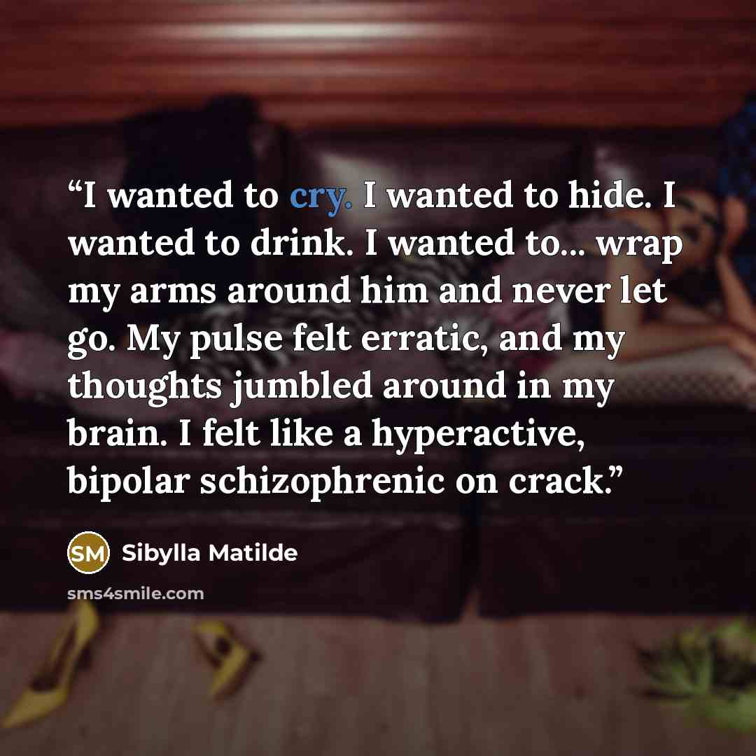 “I wanted to cry. I wanted to hide. I wanted to drink. I wanted to... wrap my arms around him and never let go. My pulse felt erratic, and my thoughts jumbled around in my brain. I felt like a hyperactive, bipolar schizophrenic on crack.” quote by Sibylla Matilde