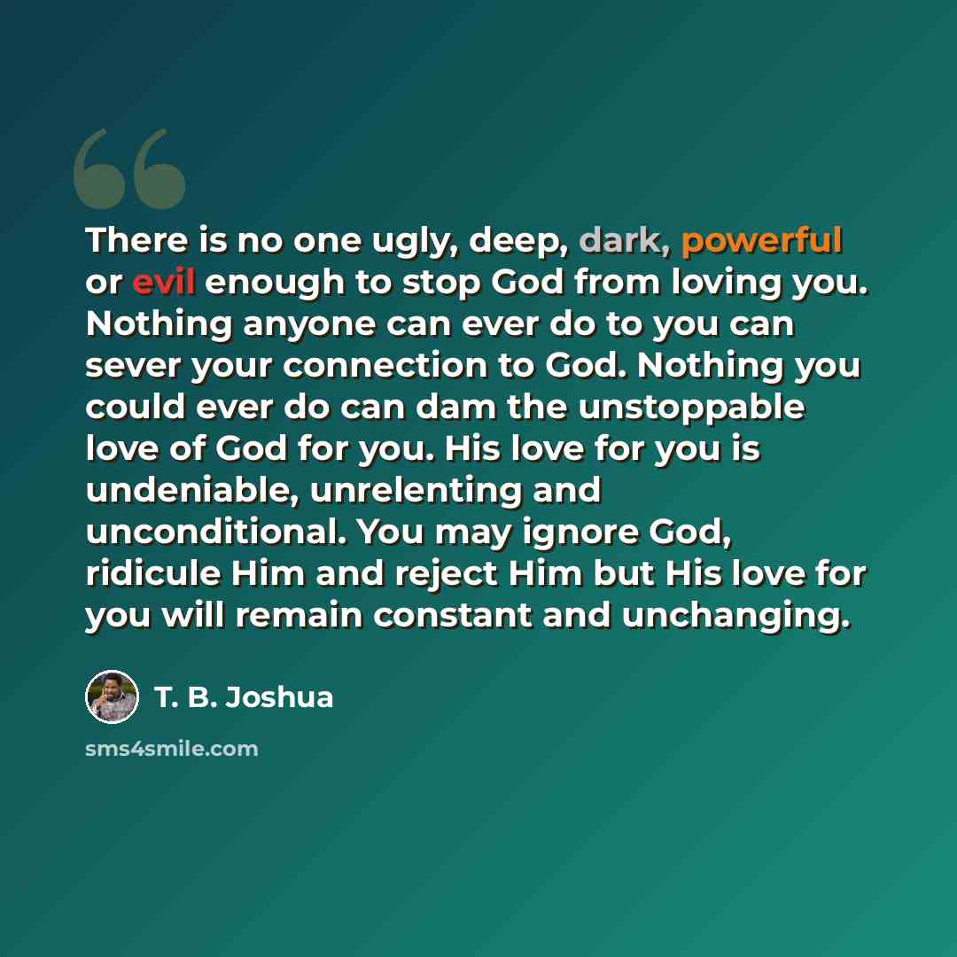 “There is no one ugly, deep, dark, powerful or evil enough to stop God from loving you. Nothing anyone can ever do to you can sever your connection to God. Nothing you could ever do can dam the unstoppable love of God for you. His love for you is undeniable, unrelenting and unconditional. You may…” quote by T. B. Joshua