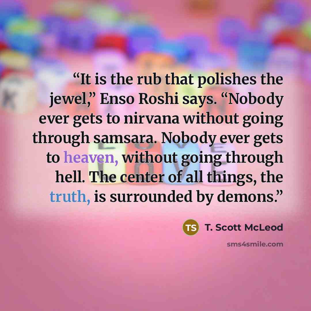 “It is the rub that polishes the jewel,” Enso Roshi says. “Nobody ever gets to nirvana without going through samsara. Nobody ever gets to heaven, without going through hell. The center of all things, the truth, is surrounded by demons.” quote by T. Scott McLeod