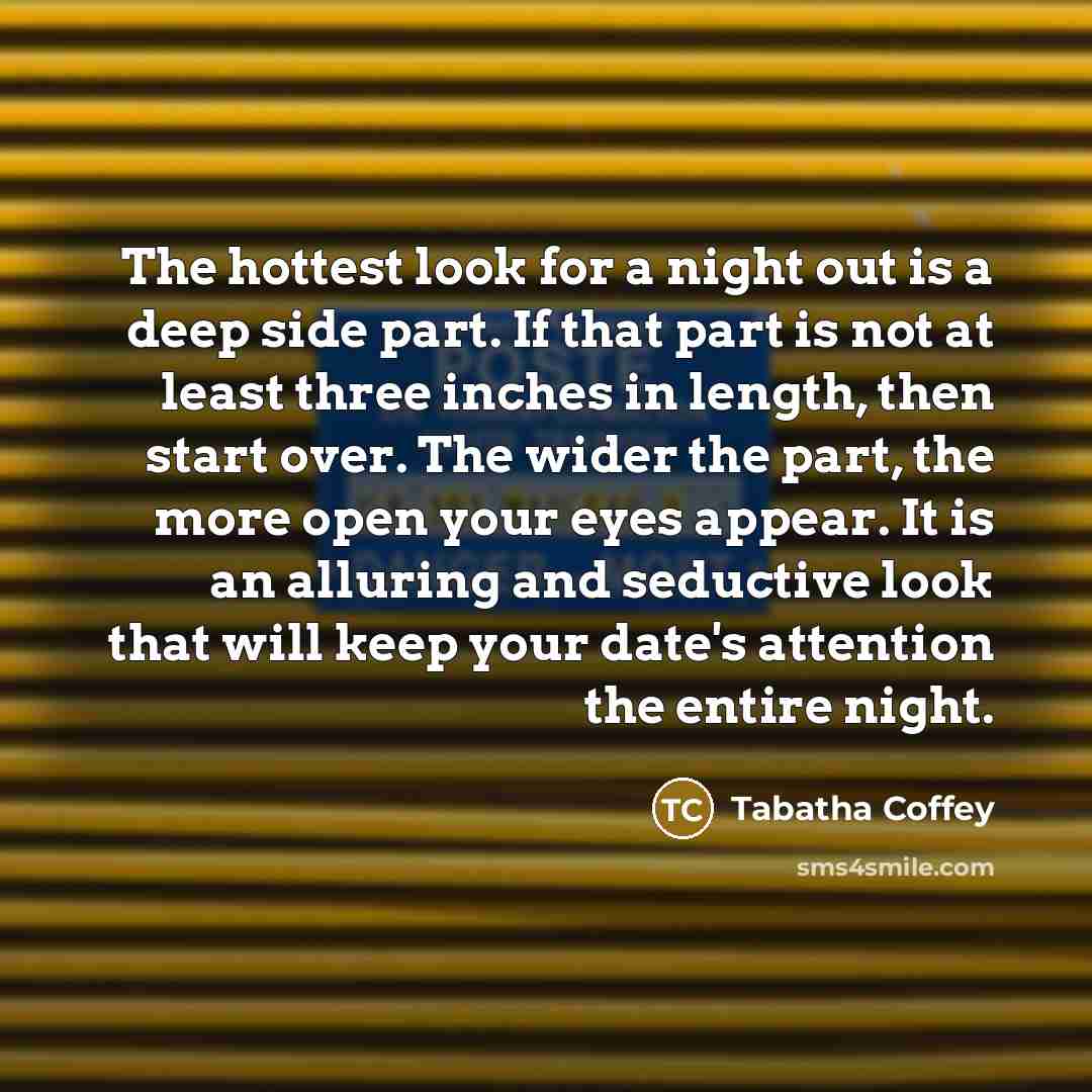 “The hottest look for a night out is a deep side part. If that part is not at least three inches in length, then start over. The wider the part, the more open your eyes appear. It is an alluring and seductive look that will keep your date's attention the entire night.” quote by Tabatha Coffey