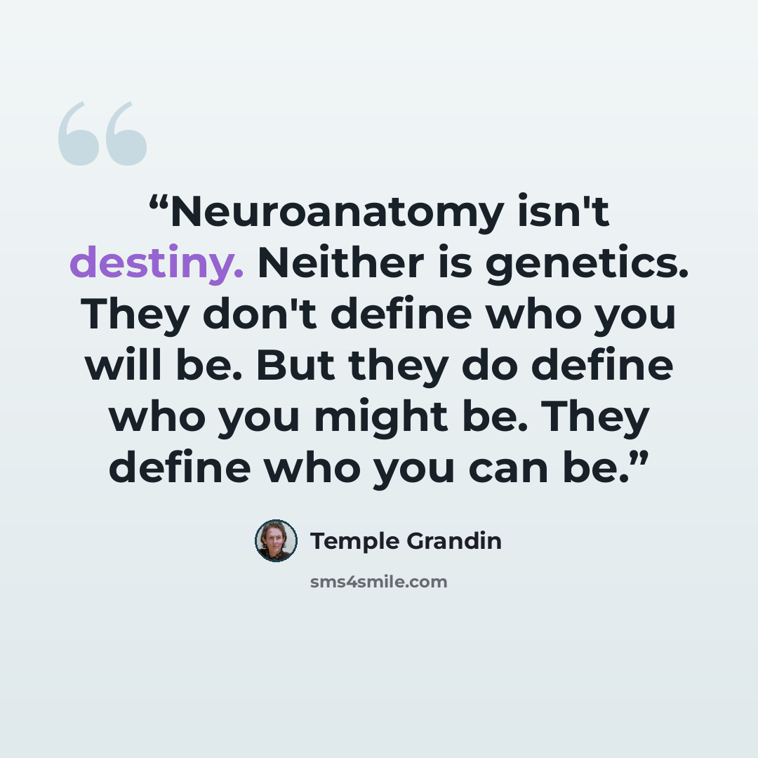 “Neuroanatomy isn't destiny. Neither is genetics. They don't define who you will be. But they do define who you might be. They define who you can be.” quote by Temple Grandin