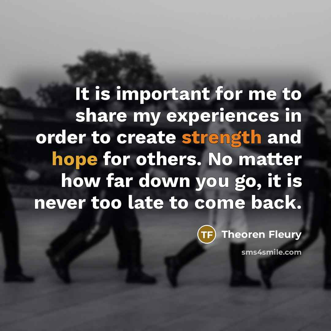 “It is important for me to share my experiences in order to create strength and hope for others. No matter how far down you go, it is never too late to come back.” quote by Theoren Fleury