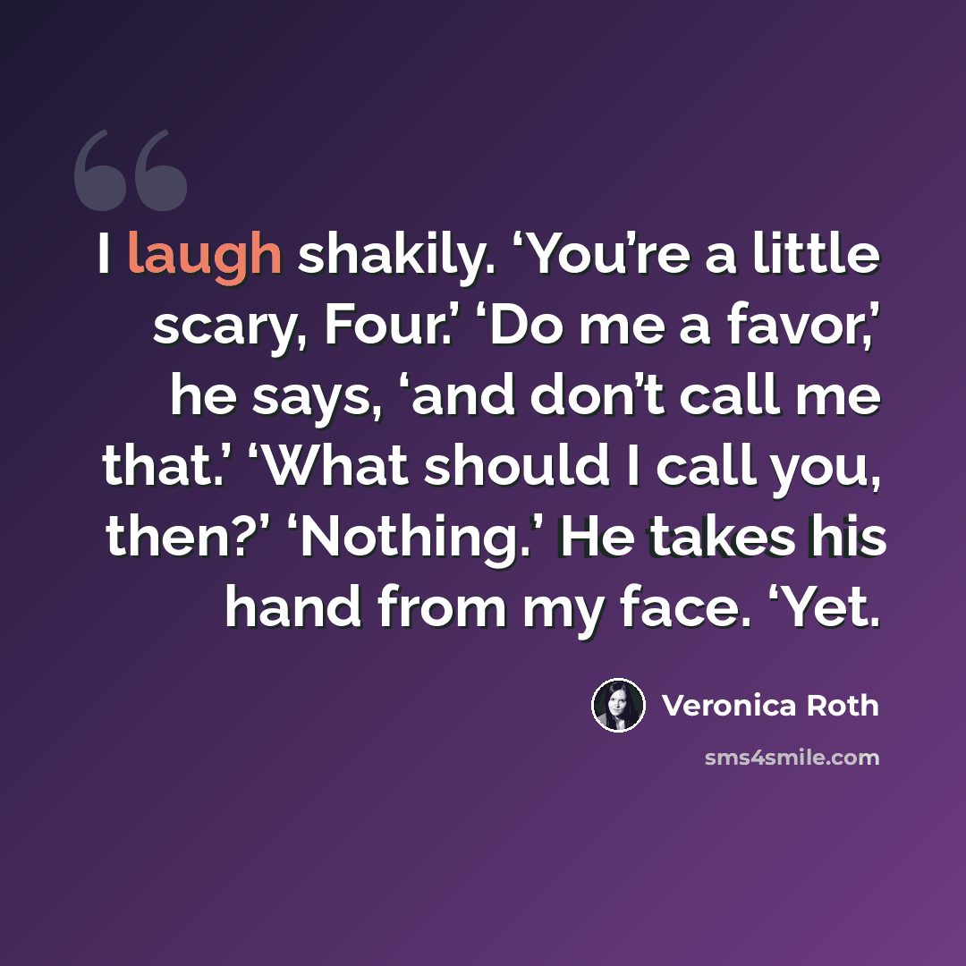“I laugh shakily. ‘You’re a little scary, Four.’ ‘Do me a favor,’ he says, ‘and don’t call me that.’ ‘What should I call you, then?’ ‘Nothing.’ He takes his hand from my face. ‘Yet.” quote by Veronica Roth