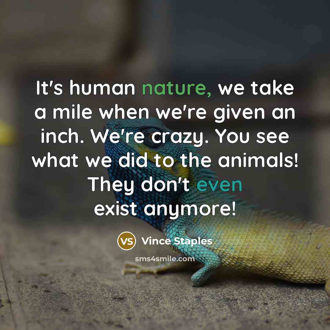 “It's human nature, we take a mile when we're given an inch. We're crazy. You see what we did to the animals! They don't even exist anymore!” quote by Vince Staples