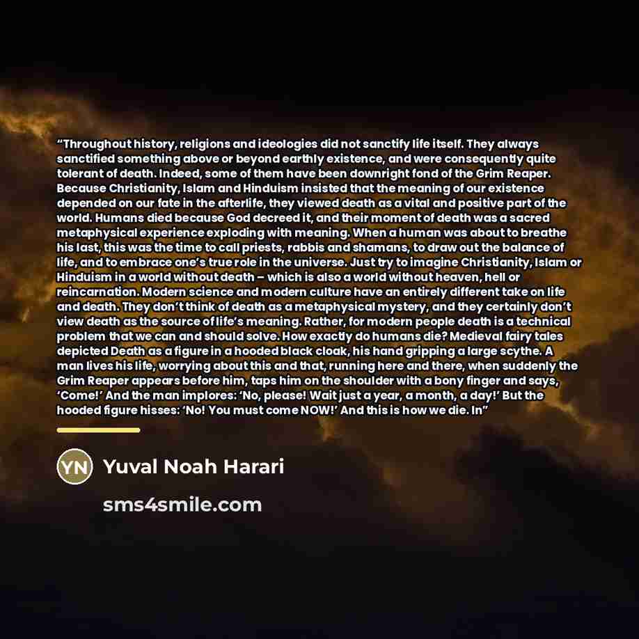 “Throughout history, religions and ideologies did not sanctify life itself. They always sanctified something above or beyond earthly existence, and were consequently quite tolerant of death. Indeed, some of them have been downright fond of the Grim Reaper. Because Christianity, Islam and Hinduism…” quote by Yuval Noah Harari
