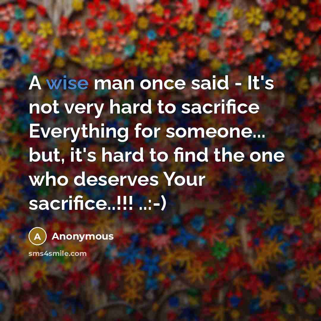 “A wise man once said - It's not very hard to sacrifice Everything for someone... but, it's hard to find the one who deserves Your sacrifice..!!! ..:-)” quote by Anonymous