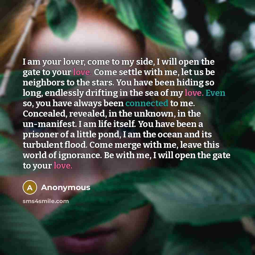 “I am your lover, come to my side, I will open the gate to your love. Come settle with me, let us be neighbors to the stars. You have been hiding so long, endlessly drifting in the sea of my love. Even so, you have always been connected to me. Concealed, revealed, in the unknown, in the…” quote by Anonymous