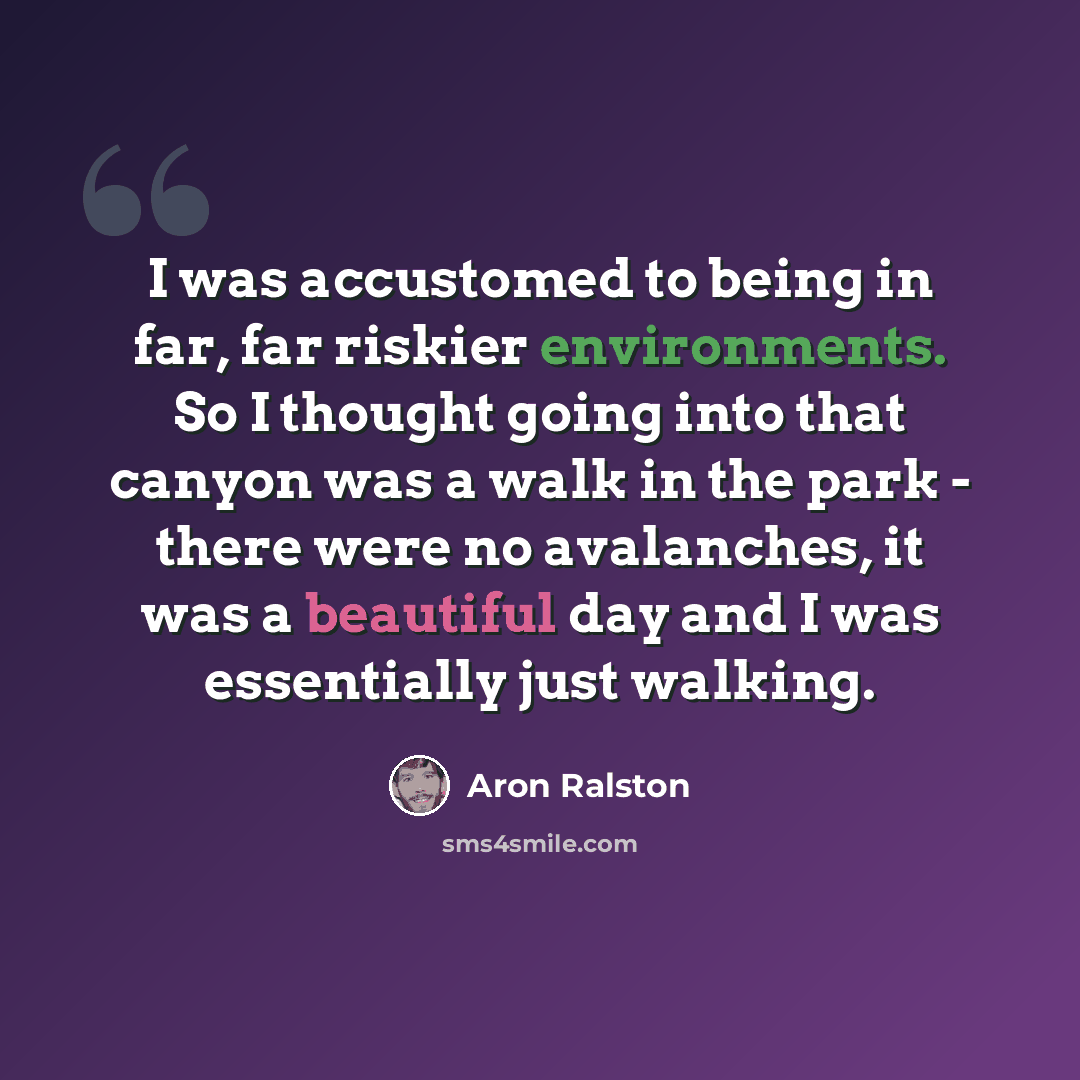 “I was accustomed to being in far, far riskier environments. So I thought going into that canyon was a walk in the park - there were no avalanches, it was a beautiful day and I was essentially just walking.” quote by Aron Ralston