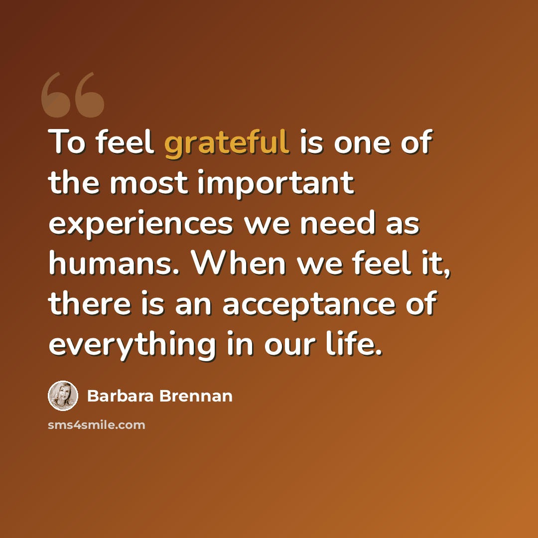 “To feel grateful is one of the most important experiences we need as humans. When we feel it, there is an acceptance of everything in our life.” quote by Barbara Brennan