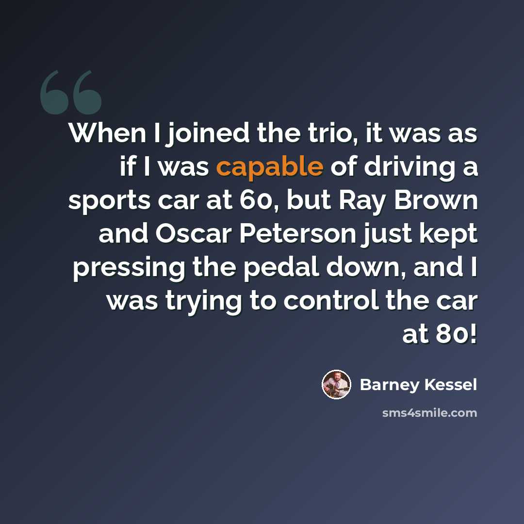“When I joined the trio, it was as if I was capable of driving a sports car at 60, but Ray Brown and Oscar Peterson just kept pressing the pedal down, and I was trying to control the car at 80!” quote by Barney Kessel