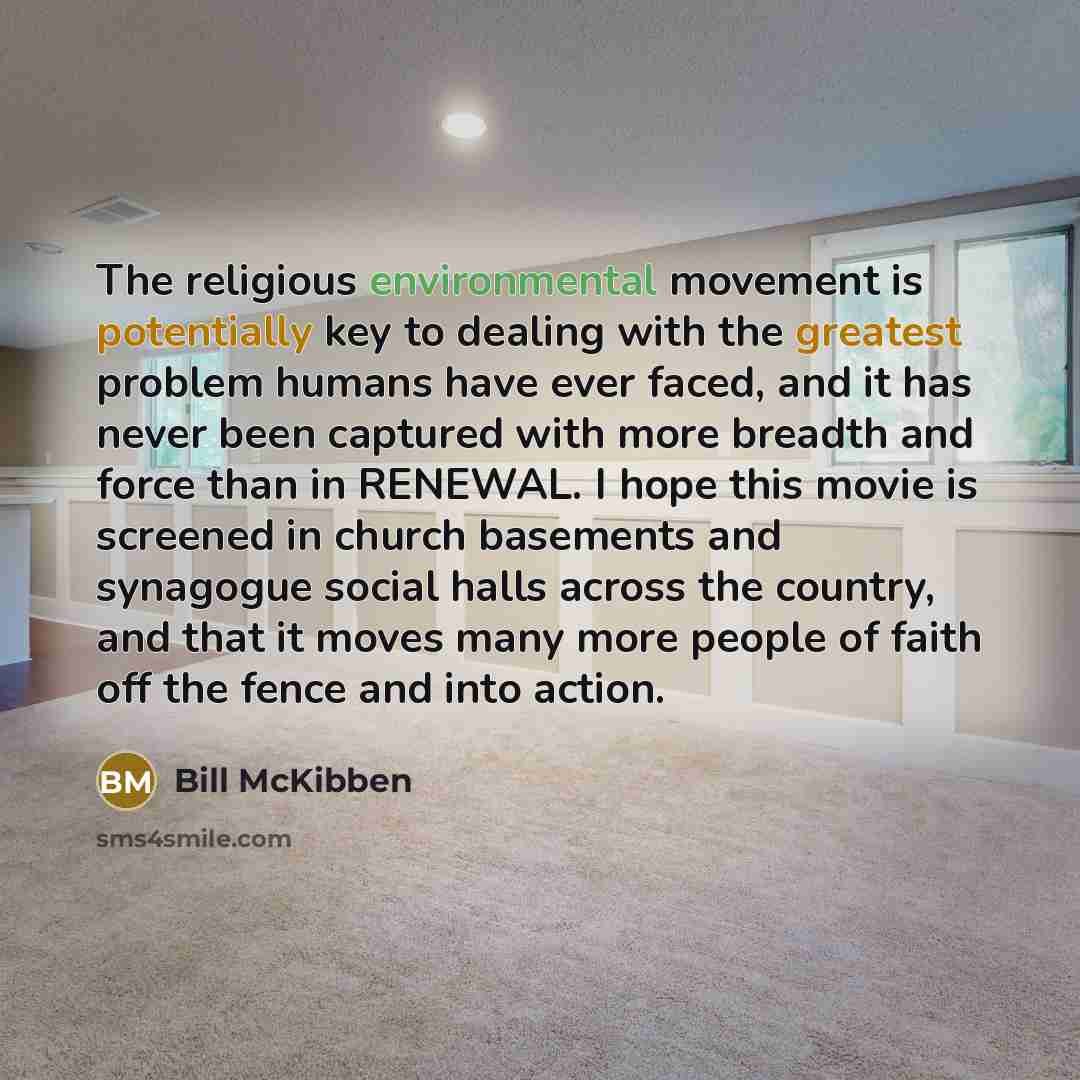 “The religious environmental movement is potentially key to dealing with the greatest problem humans have ever faced, and it has never been captured with more breadth and force than in RENEWAL. I hope this movie is screened in church basements and synagogue social halls across the country, and that…” quote by Bill McKibben