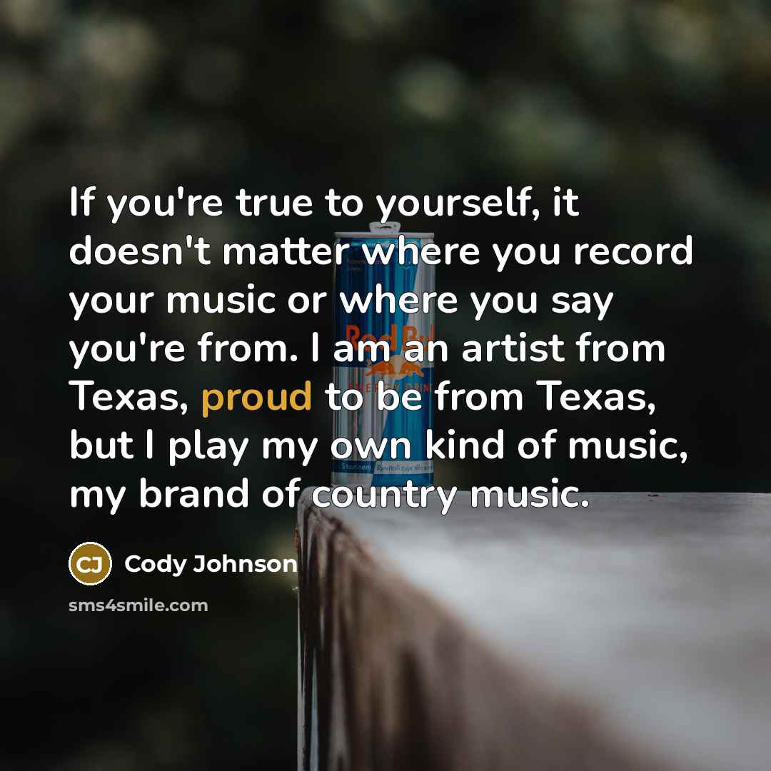 “If you're true to yourself, it doesn't matter where you record your music or where you say you're from. I am an artist from Texas, proud to be from Texas, but I play my own kind of music, my brand of country music.” quote by Cody Johnson