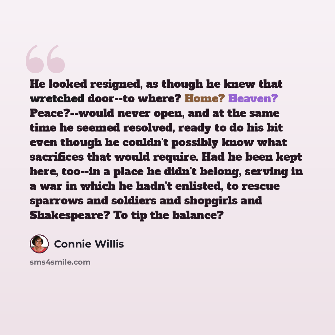 “He looked resigned, as though he knew that wretched door--to where? Home? Heaven? Peace?--would never open, and at the same time he seemed resolved, ready to do his bit even though he couldn't possibly know what sacrifices that would require. Had he been kept here, too--in a place he didn't…” quote by Connie Willis