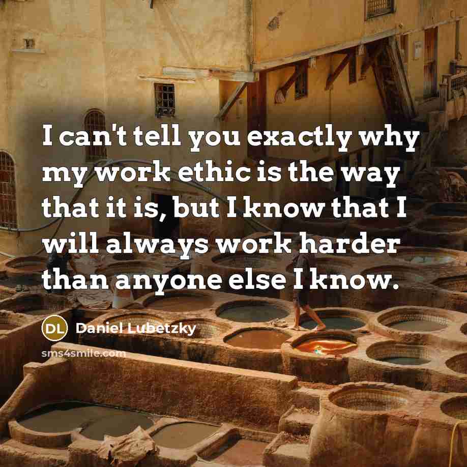 “I can't tell you exactly why my work ethic is the way that it is, but I know that I will always work harder than anyone else I know.” quote by Daniel Lubetzky