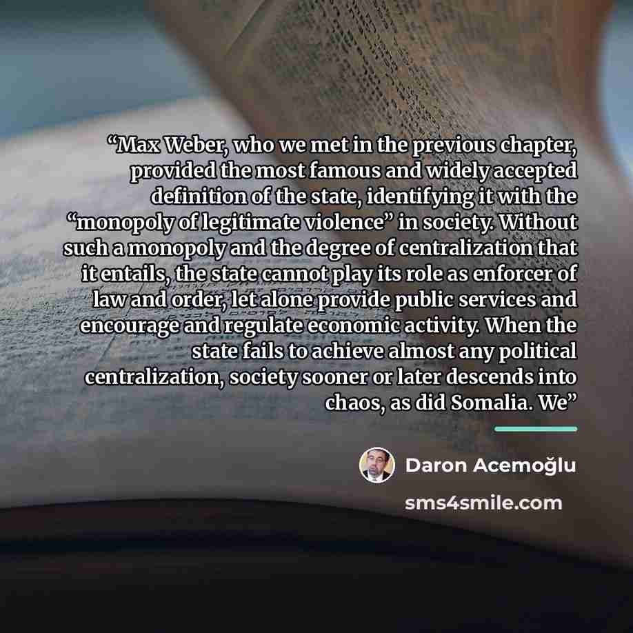 “Max Weber, who we met in the previous chapter, provided the most famous and widely accepted definition of the state, identifying it with the “monopoly of legitimate violence” in society. Without such a monopoly and the degree of centralization that it entails, the state cannot play its role as…” quote by Daron Acemoğlu