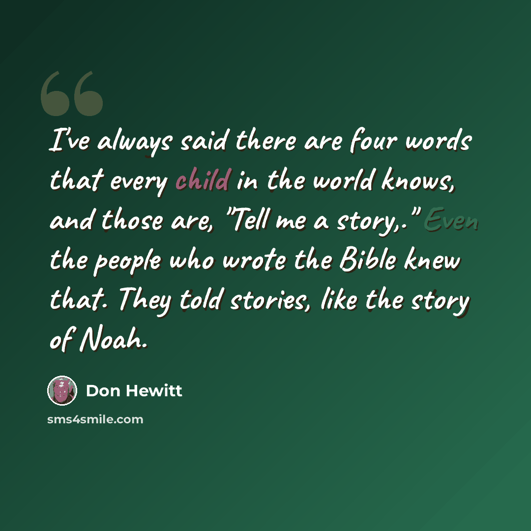 “I've always said there are four words that every child in the world knows, and those are, "Tell me a story,." Even the people who wrote the Bible knew that. They told stories, like the story of Noah.” quote by Don Hewitt