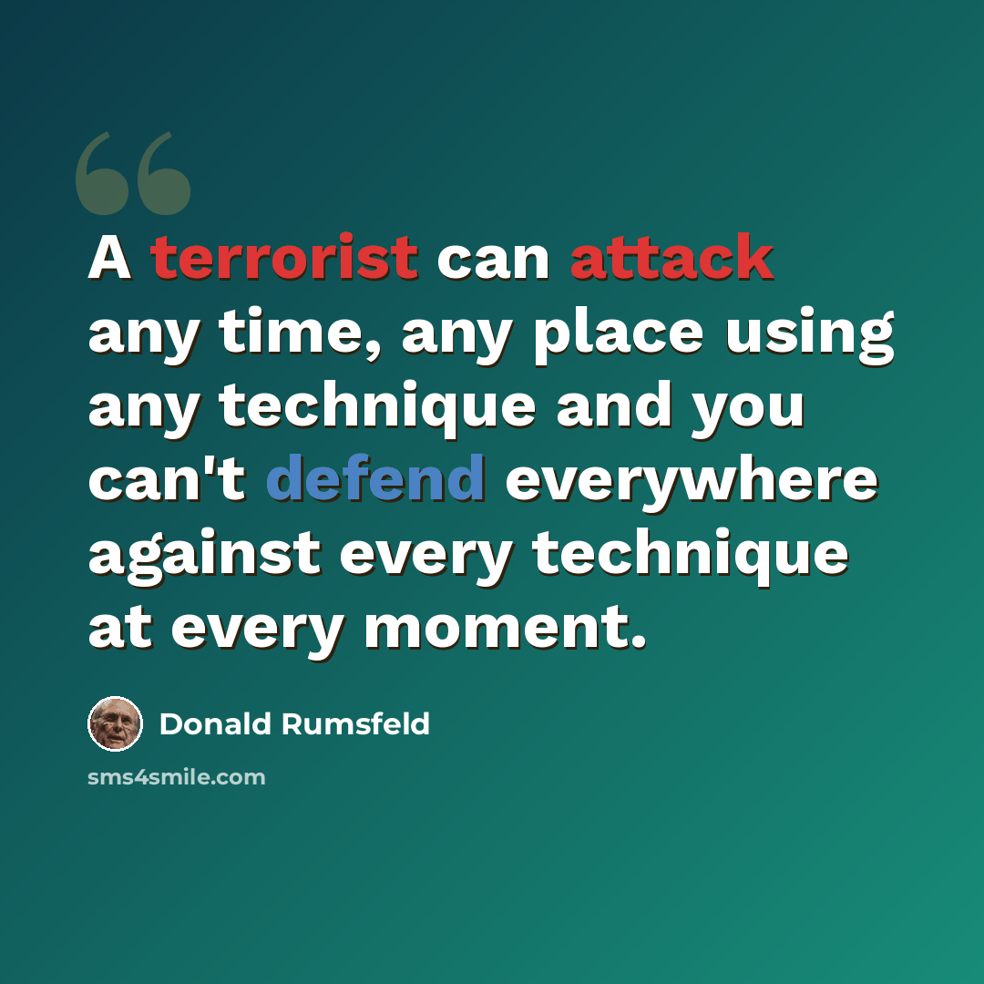 “A terrorist can attack any time, any place using any technique and you can't defend everywhere against every technique at every moment.” quote by Donald Rumsfeld
