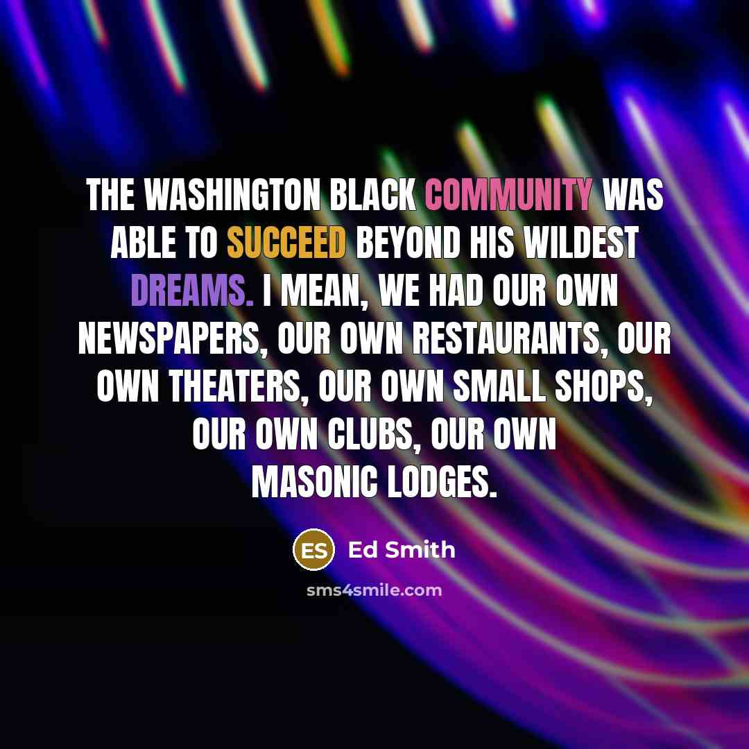 “The Washington black community was able to succeed beyond his wildest dreams. I mean, we had our own newspapers, our own restaurants, our own theaters, our own small shops, our own clubs, our own Masonic lodges.” quote by Ed Smith