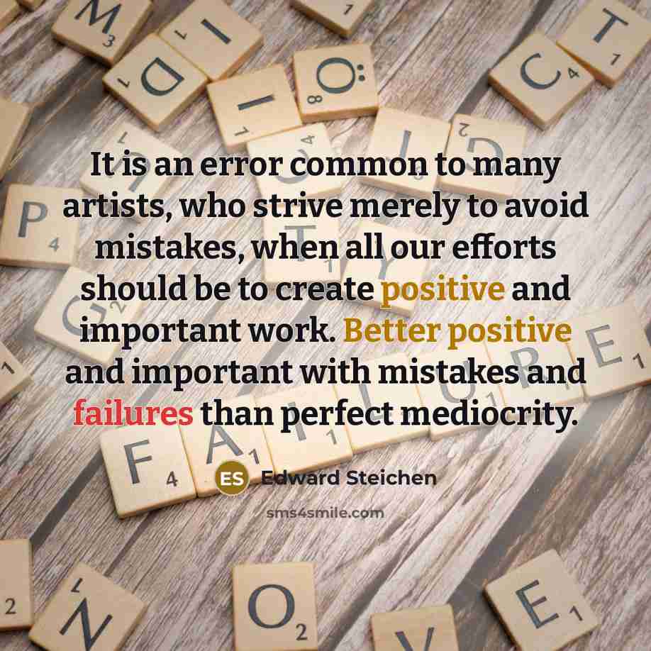 “It is an error common to many artists, who strive merely to avoid mistakes, when all our efforts should be to create positive and important work. Better positive and important with mistakes and failures than perfect mediocrity.” quote by Edward Steichen