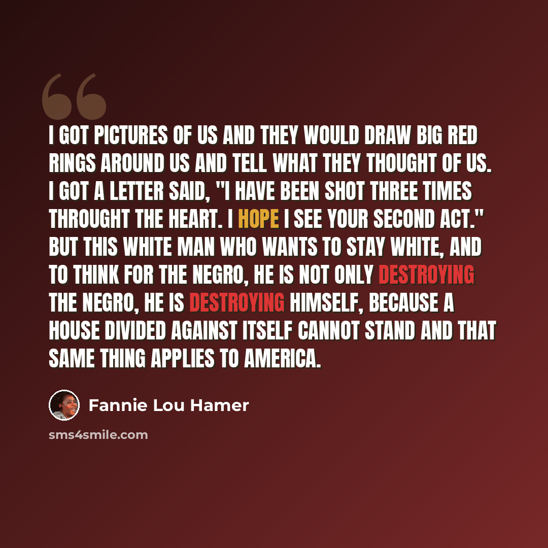 “I got pictures of us and they would draw big red rings around us and tell what they thought of us. I got a letter said, "I have been shot three times throught the heart. I hope I see your second act." But this white man who wants to stay white, and to think for the Negro, he is not only destroying…” quote by Fannie Lou Hamer
