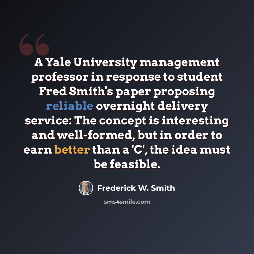 “A Yale University management professor in response to student Fred Smith's paper proposing reliable overnight delivery service: The concept is interesting and well-formed, but in order to earn better than a 'C', the idea must be feasible.” quote by Frederick W. Smith