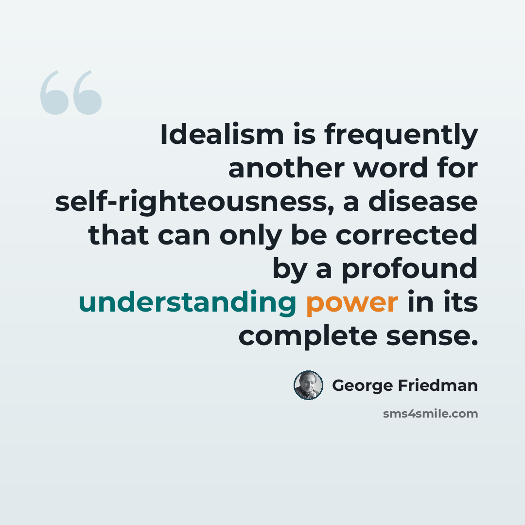 “Idealism is frequently another word for self-righteousness, a disease that can only be corrected by a profound understanding power in its complete sense.” quote by George Friedman