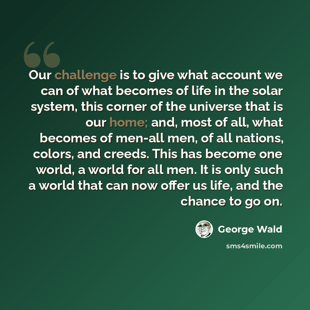 “Our challenge is to give what account we can of what becomes of life in the solar system, this corner of the universe that is our home; and, most of all, what becomes of men-all men, of all nations, colors, and creeds. This has become one world, a world for all men. It is only such a world that…” quote by George Wald