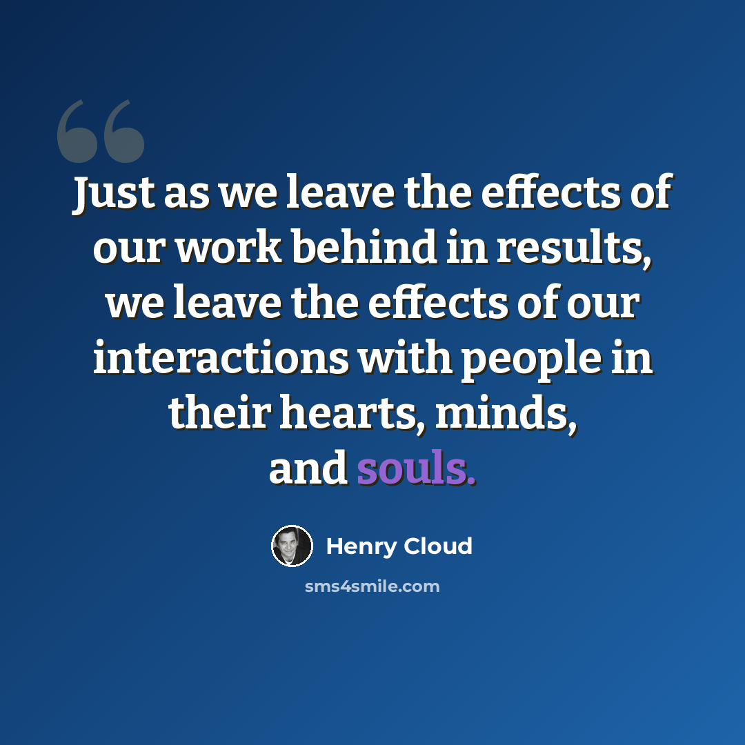 “Just as we leave the effects of our work behind in results, we leave the effects of our interactions with people in their hearts, minds, and souls.” quote by Henry Cloud