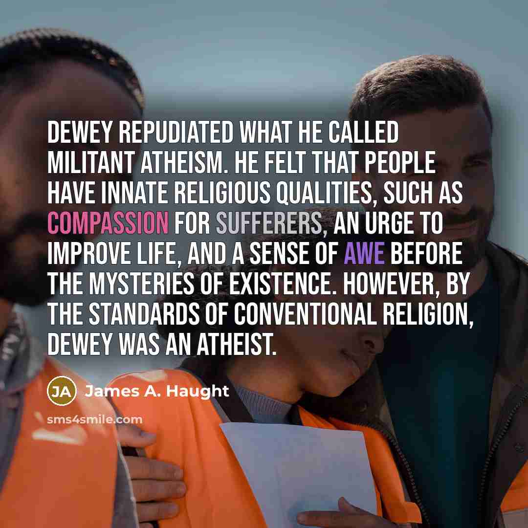 “Dewey repudiated what he called militant atheism. He felt that people have innate religious qualities, such as compassion for sufferers, an urge to improve life, and a sense of awe before the mysteries of existence. However, by the standards of conventional religion, Dewey was an atheist.” quote by James A. Haught