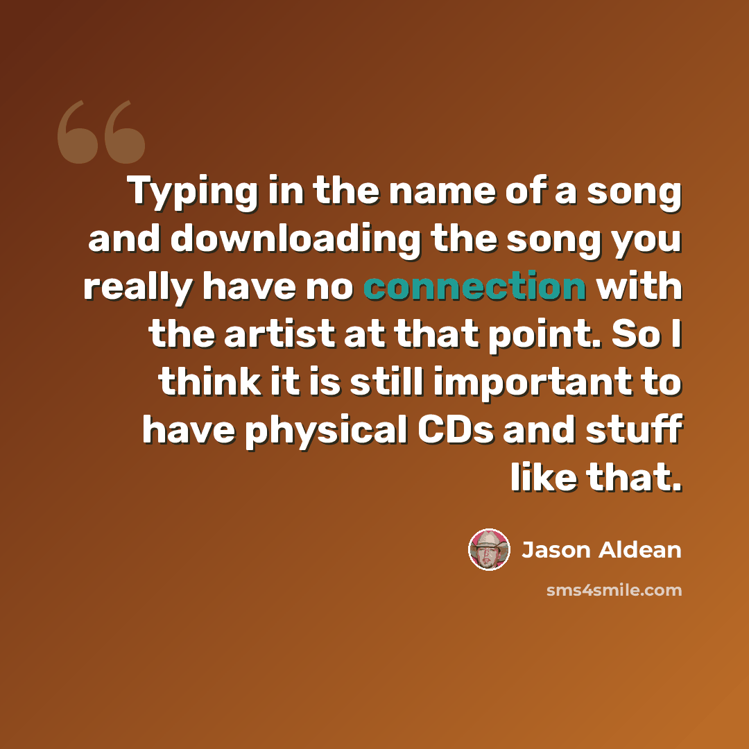 “Typing in the name of a song and downloading the song you really have no connection with the artist at that point. So I think it is still important to have physical CDs and stuff like that.” quote by Jason Aldean