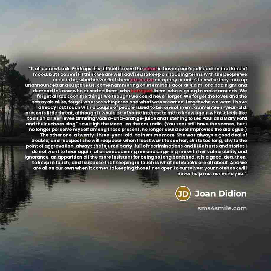 “It all comes back. Perhaps it is difficult to see the value in having one's self back in that kind of mood, but I do see it; I think we are well advised to keep on nodding terms with the people we used to be, whether we find them attractive company or not. Otherwise they turn up unannounced and…” quote by Joan Didion