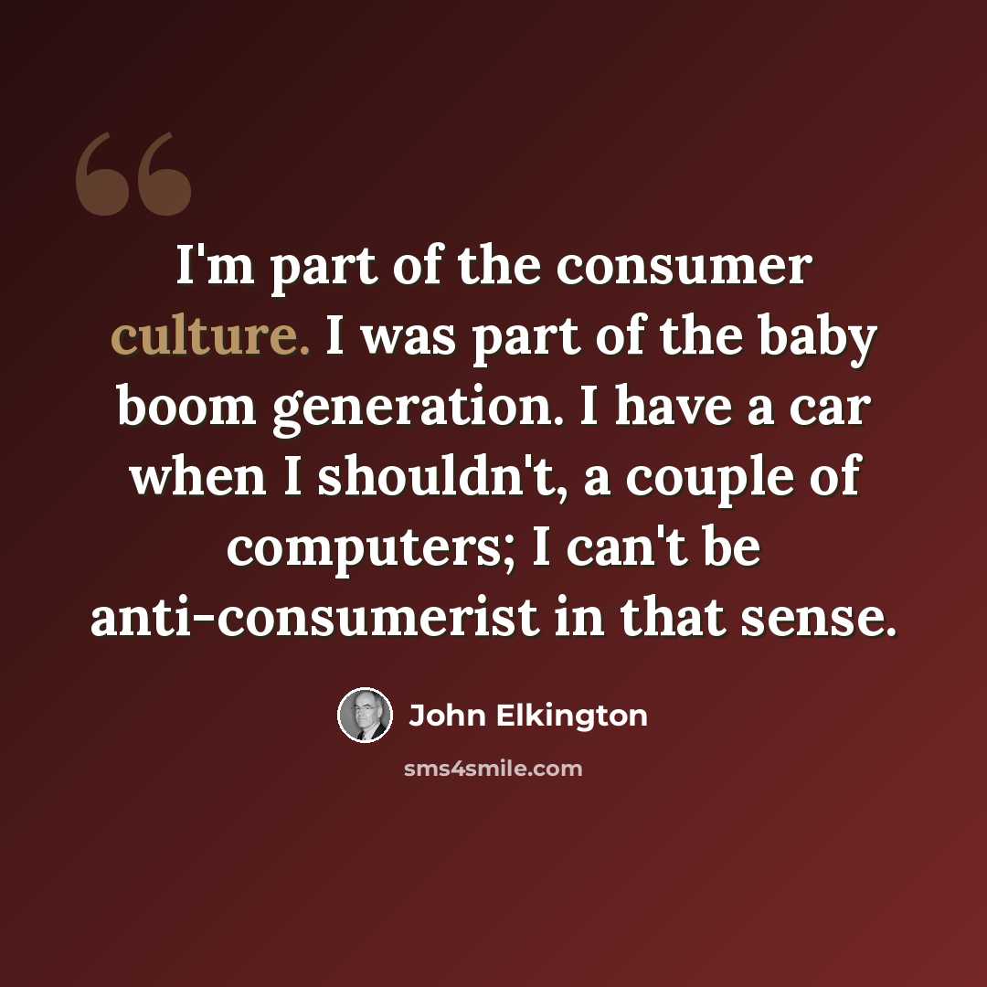 “I'm part of the consumer culture. I was part of the baby boom generation. I have a car when I shouldn't, a couple of computers; I can't be anti-consumerist in that sense.” quote by John Elkington