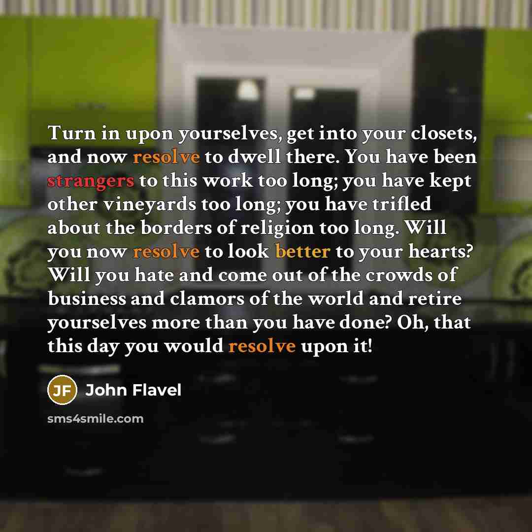 “Turn in upon yourselves, get into your closets, and now resolve to dwell there. You have been strangers to this work too long; you have kept other vineyards too long; you have trifled about the borders of religion too long. Will you now resolve to look better to your hearts? Will you hate and come…” quote by John Flavel