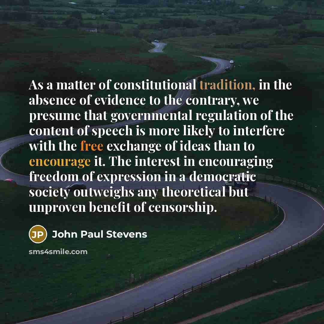 “As a matter of constitutional tradition, in the absence of evidence to the contrary, we presume that governmental regulation of the content of speech is more likely to interfere with the free exchange of ideas than to encourage it. The interest in encouraging freedom of expression in a democratic…” quote by John Paul Stevens